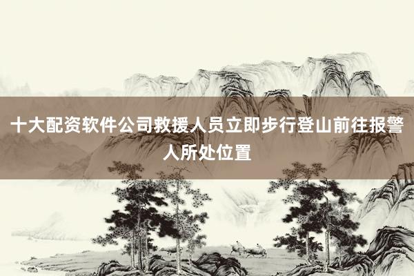 十大配资软件公司救援人员立即步行登山前往报警人所处位置
