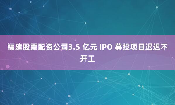 福建股票配资公司3.5 亿元 IPO 募投项目迟迟不开工