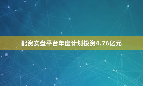 配资实盘平台年度计划投资4.76亿元