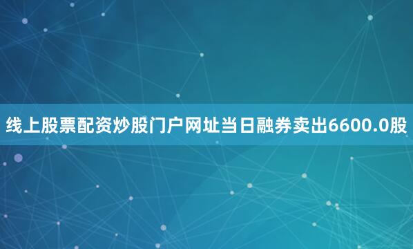 线上股票配资炒股门户网址当日融券卖出6600.0股