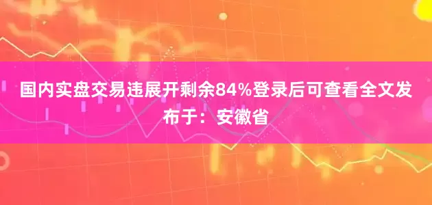 国内实盘交易违展开剩余84%登录后可查看全文发布于：安徽省