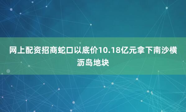 网上配资招商蛇口以底价10.18亿元拿下南沙横沥岛地块