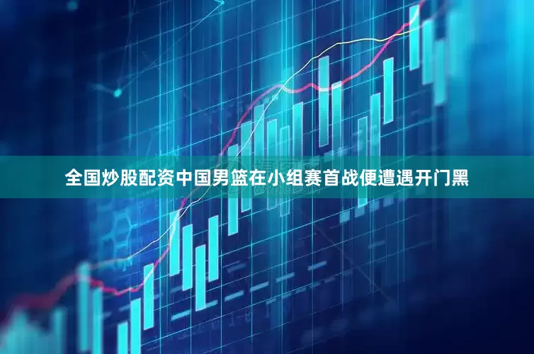 全国炒股配资中国男篮在小组赛首战便遭遇开门黑
